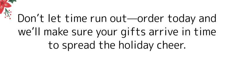 Don’t let time run out—order today and we’ll make sure your gifts arrive in time to spread the holiday cheer.