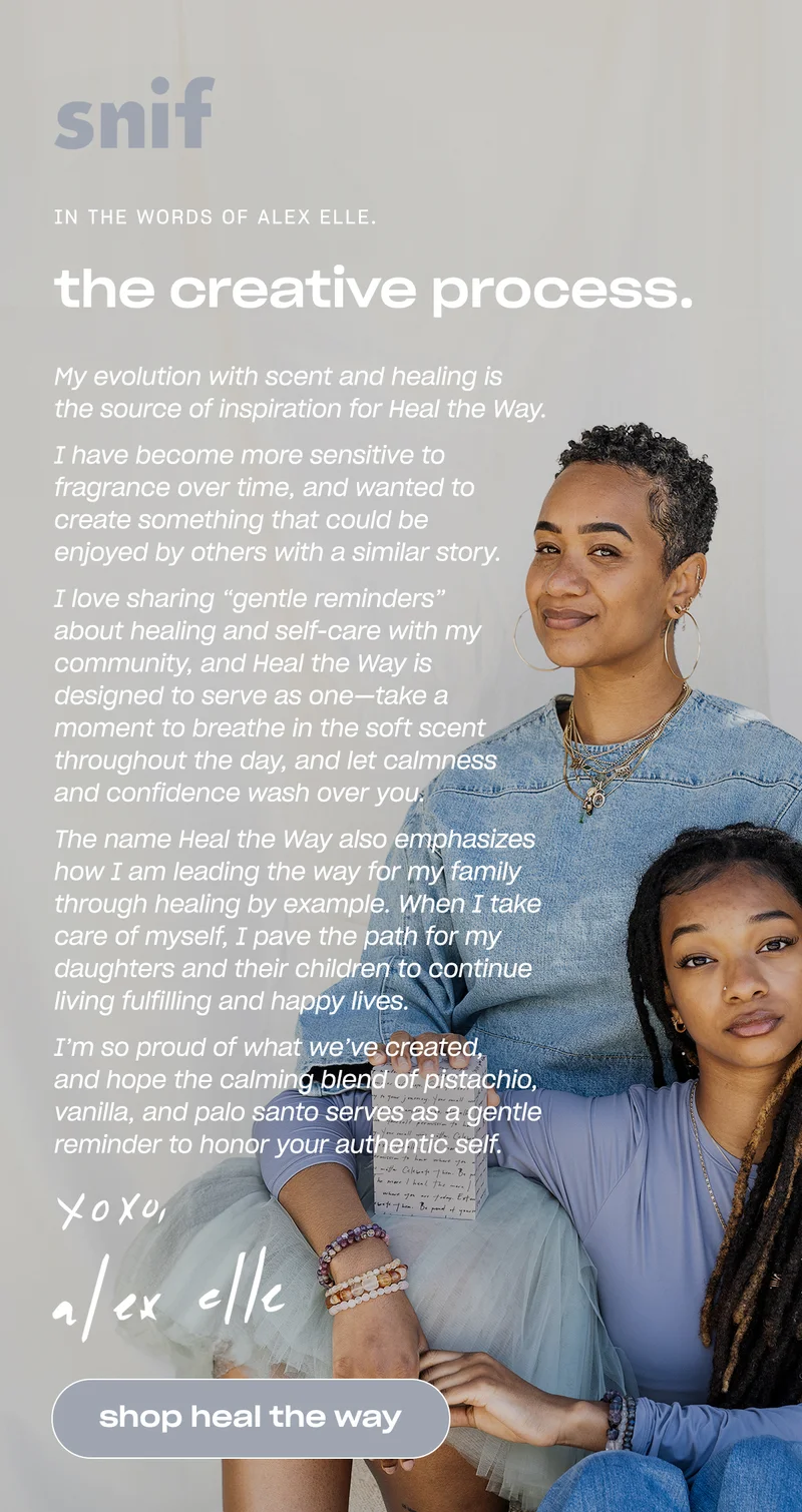 snif. In the words of alex elle. the creative process. My evolution with scent and healing is the source of inspiration for Heal the Way.   I have become more sensitive to fragrance over time, and wanted to create something that could be enjoyed by others with a similar story.   I love sharing “gentle reminders” about healing and self-care with my community, and Heal the Way is designed to serve as one—take a moment to breathe in the soft scent throughout the day, and let calmness and confidence wash over you.  The name Heal the Way also emphasizes how I am leading the way for my family through healing by example. When I take care of myself, I pave the path for my daughters and their children to continue living fulfilling and happy lives.  I’m so proud of what we’ve created, and hope the calming blend of pistachio, vanilla, and palo santo serves as a gentle reminder to honor your authentic self.  - Alex Elle., [shop heal the way]
