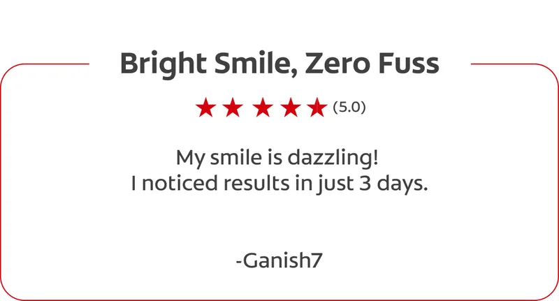 Bright Smile, Zero Fuss (5.0) My smile is dazzling! I noticed results in just 3 days.