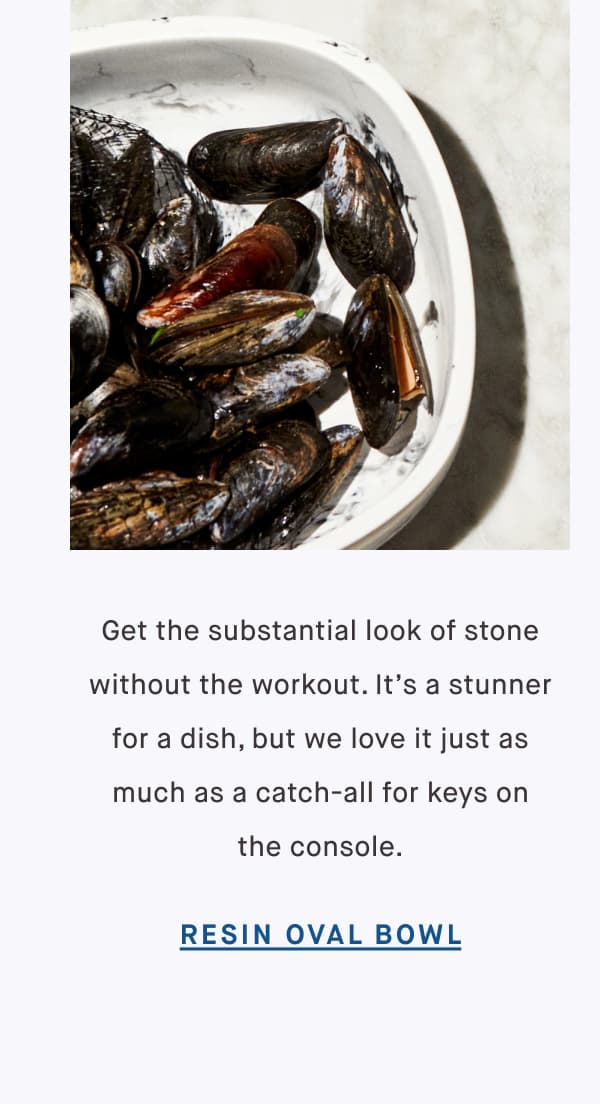 Get the substantial look of stone without the workout. It’s a stunner for a dish, but we love it just as much as a catch-all for keys on the console. RESIN OVAL BOWL