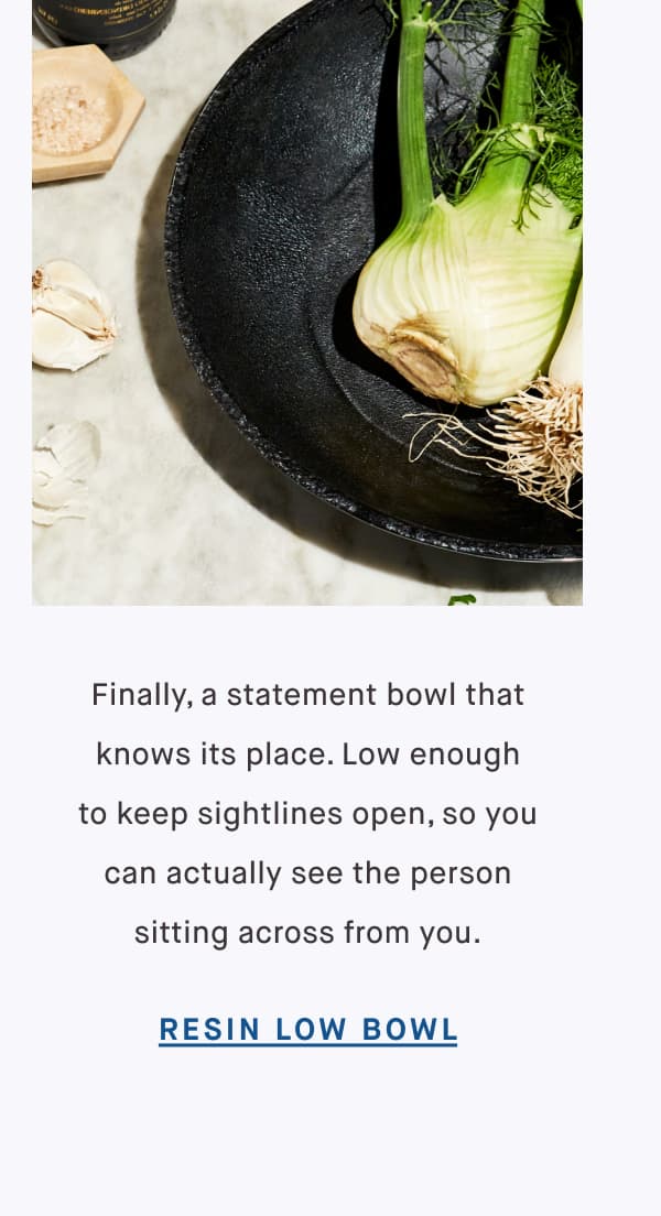 Finally, a statement bowl that knows its place. Low enough to keep sightlines open, so you can actually see the person sitting across from you. RESIN LOW BOWL