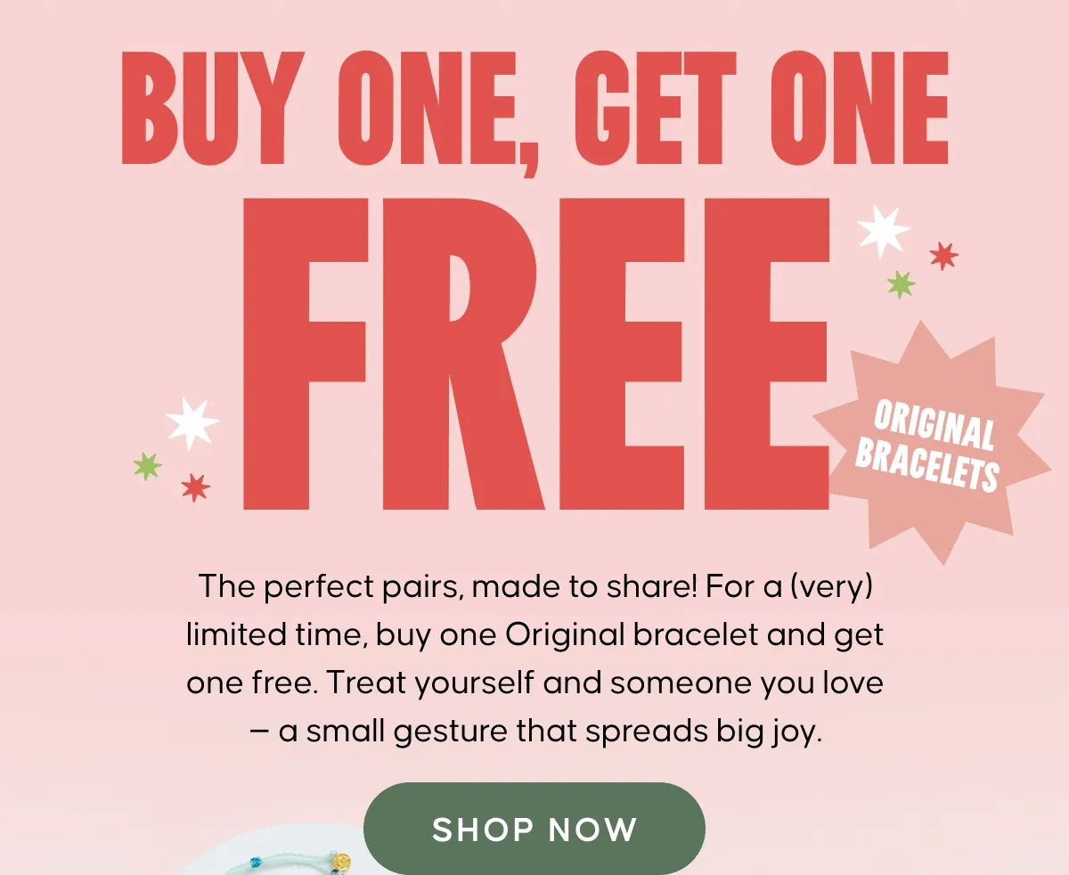 Buy one, get one FREE! The perfect pairs, made to share! For a (very) limited time, buy one Original bracelet and get one free. Treat yourself and someone you love — a small gesture that spreads big joy.
