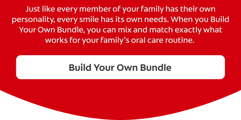 Every Smile Deserves its Own Care Just like every member of your family has their own personality, every smile has its own needs. When Build Your Own Bundle, you can mix and match exactly what works for your family’s oral care routine. Build Your Own Bundle CTA