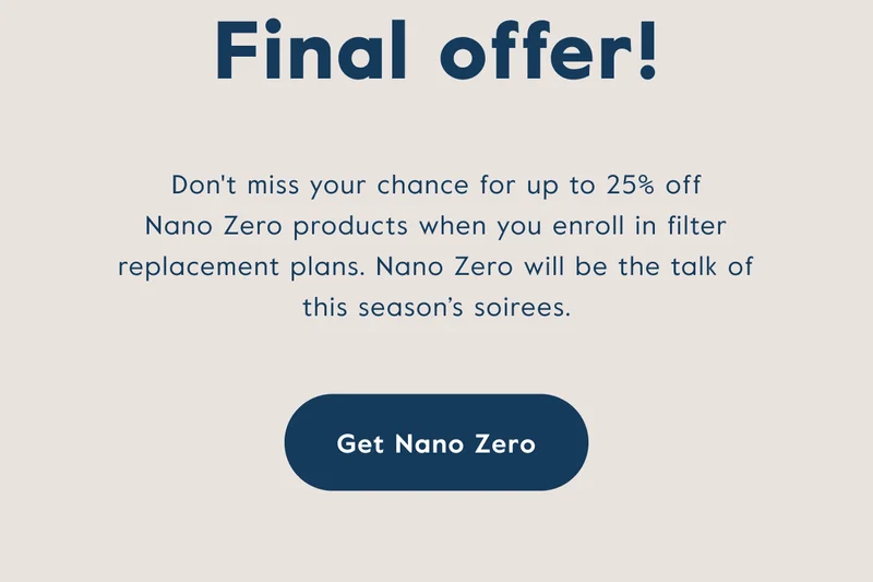 Don't miss your chance for up to 25% off Nano Zero products when you enroll in filter replacement plans.