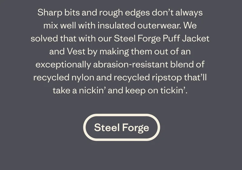 Sharp bits and rough edges don’t always mix well with insulated outerwear. We solved that with our Steel Forge Puff Jacket and Vest by making them out of an exceptionally abrasion-resistant blend of recycled nylon and recycled ripstop that’ll take a nickin’ and keep on tickin’.