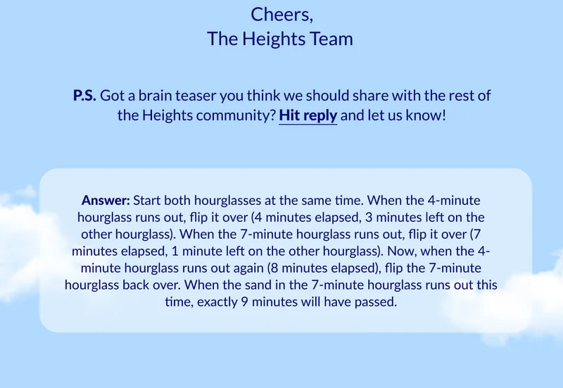 Answer: Start both hourglasses at the same time. When the 4-minute hourglass runs out, flip it over (4 minutes elapsed, 3 minutes left on the other hourglass). When the 7-minute hourglass runs out, flip it over (7 minutes elapsed, 1 minute left on the other hourglass). Now, when the 4-minute hourglass runs out again (8 minutes elapsed), flip the 7-minute hourglass back over. When the sand in the 7-minute hourglass runs out this time, exactly 9 minutes will have passed.
