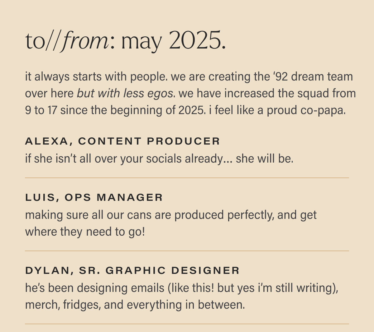 to//from: may 2025.  it always starts with people. we are creating the ‘92 dream team over here but with less egos. we have increased the squad from  9 to 17 since the beginning of 2025. i feel like a proud co-papa.  alexa, content producer if she isn’t all over your socials already… she will be.  luis, ops manager making sure all our cans are produced perfectly, and get where they need to go!  dylan, sr. graphic designer he’s been designing emails (like this! but yes i’m still writing), merch, fridges, and everything in between.