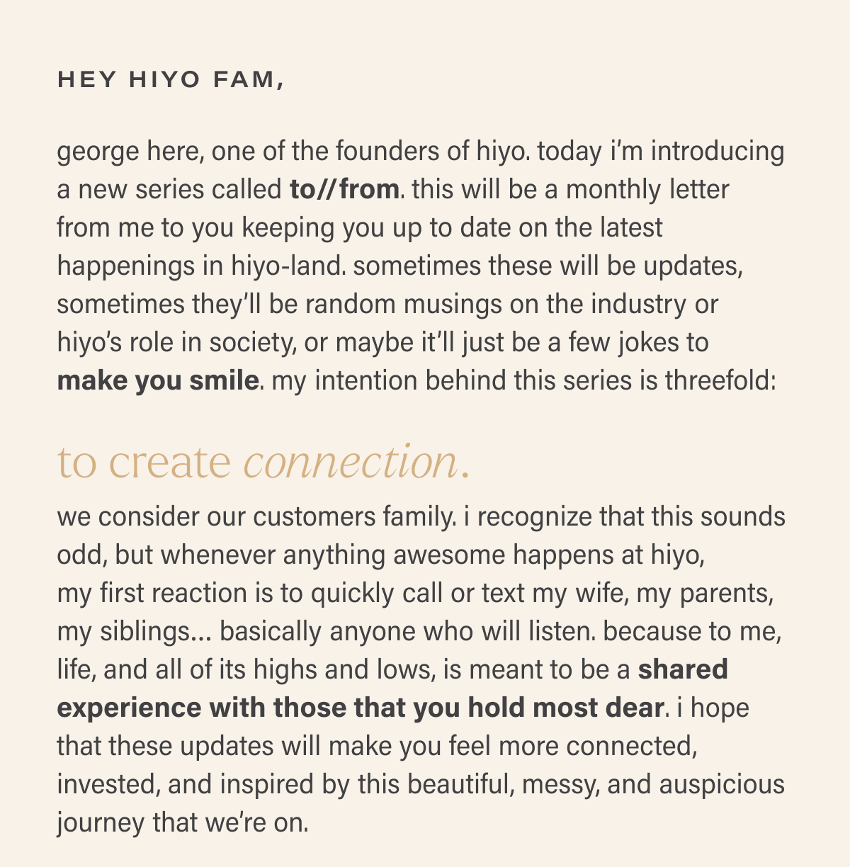 hey hiyo fam, george here, one of the founders of hiyo. today i’m introducing a new series called to//from. this will be a monthly letter from me to you keeping you up to date on the latest happenings in hiyo-land. sometimes these will be updates, sometimes they’ll be random musings on the industry or  hiyo’s role in society, or maybe it’ll just be a few jokes to  make you smile. my intention behind this series is threefold: to create connection. we consider our customers family. i recognize that this sounds odd, but whenever anything awesome happens at hiyo,  my first reaction is to quickly call or text my wife, my parents, my siblings… basically anyone who will listen. because to me, life, and all of its highs and lows, is meant to be a shared experience with those that you hold most dear. i hope that these updates will make you feel more connected, invested, and inspired by this beautiful, messy, and auspicious journey that we’re on.