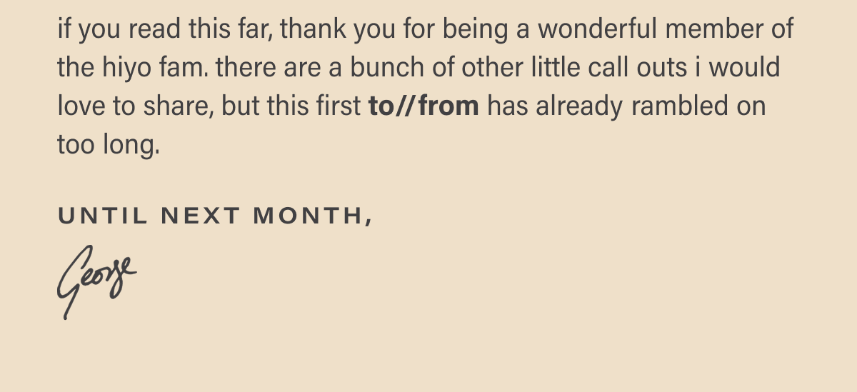 if you read this far, thank you for being a wonderful member of the hiyo fam. there are a bunch of other little call outs i would love to share, but this first to//from has already rambled on too long. until next month, george