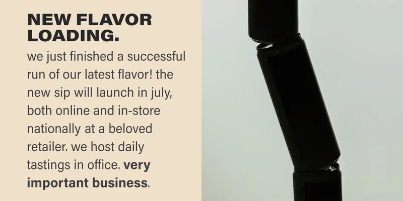we just finished a successful run of our latest flavor! the new sip will launch in july, both online and in-store nationally at a beloved retailer. we host daily tastings in office. very important business.