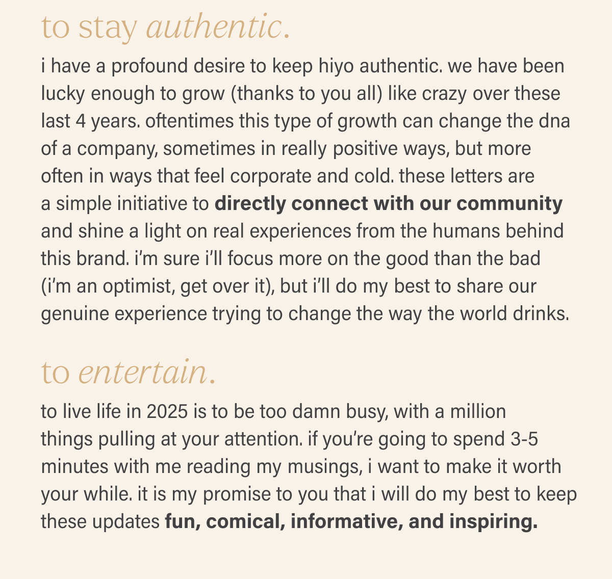 to stay authentic. i have a profound desire to keep hiyo authentic. we have been lucky enough to grow (thanks to you all) like crazy over these last 4 years. oftentimes this type of growth can change the dna of a company, sometimes in really positive ways, but more often in ways that feel corporate and cold. these letters are  a simple initiative to directly connect with our community and shine a light on real experiences from the humans behind this brand. i’m sure i’ll focus more on the good than the bad (i’m an optimist, get over it), but i’ll do my best to share our genuine experience trying to change the way the world drinks. to entertain. to live life in 2025 is to be too damn busy, with a million  things pulling at your attention. if you’re going to spend 3-5 minutes with me reading my musings, i want to make it worth your while. it is my promise to you that i will do my best to keep these updates fun, comical, informative, and inspiring.