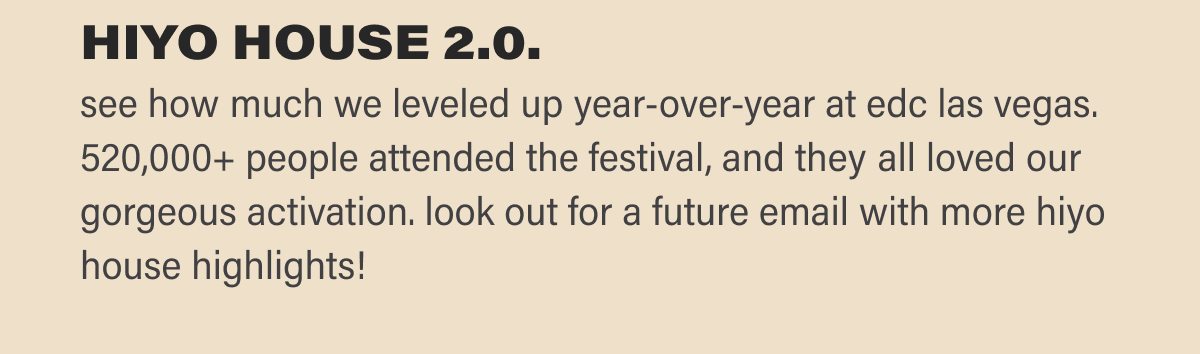 hiyo house 2.0.  see how much we leveled up year-over-year at edc las vegas. 520,000+ people attended the festival, and they all loved our gorgeous activation. look out for a future email with more hiyo house highlights!