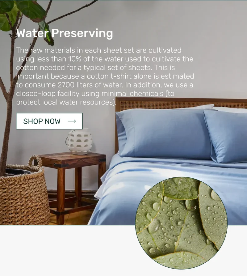 Water Preserving - The raw materials in each sheet set are cultivated using less than 10% of the water used to cultivate the cotton needed for a typical set of sheets. This is important because a cotton t-shirt alone is estimated to consume 2700 liters of water. In addition, we use a closed-loop facility using minimal chemicals (to protect local water resources).