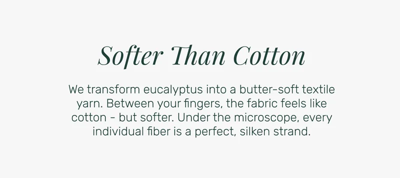 Softer Than Cotton - We transform eucalyptus into a butter-soft textile yarn. Between your fingers, the fabric feels like cotton - but softer. Under the microscope, every individual fiber is a perfect, silken strand.