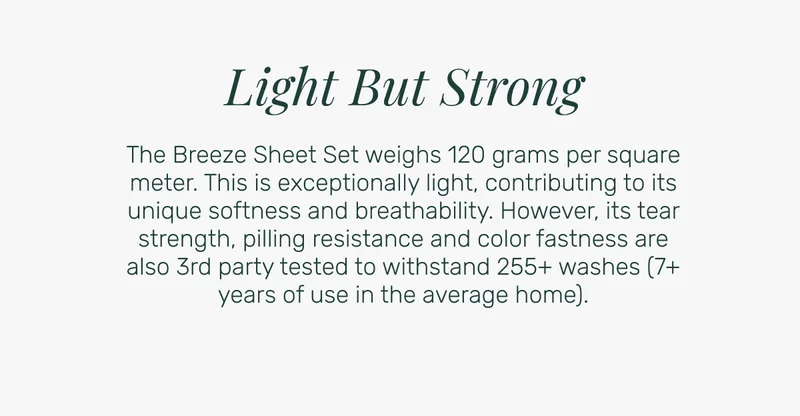 Light But Strong - The Breeze Sheet Set weighs 120 grams per square meter. This is exceptionally light, contributing to its unique softness and breathability. However, its tear strength, pilling resistance and color fastness are also 3rd party tested to withstand 255+ washes (7+ years of use in the average home).