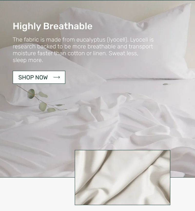 Highly Breathable - The fabric is made from eucalyptus (lyocell). Lyocell is research backed to be more breathable and transport moisture faster than cotton or linen. Sweat less, sleep more.
