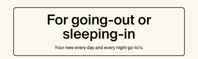 For going-out or sleeping-in. Your new every day and every night go-to's.