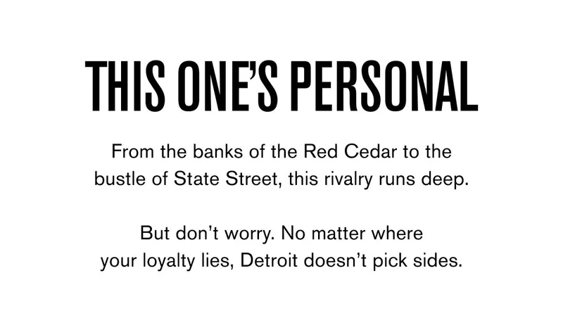THIS ONE'S PERSONAL From the banks of the Red Cedar to the bustle of State Street, this rivalry runs deep.  But don’t worry. No matter where your loyalty lies, Detroit doesn’t pick sides.