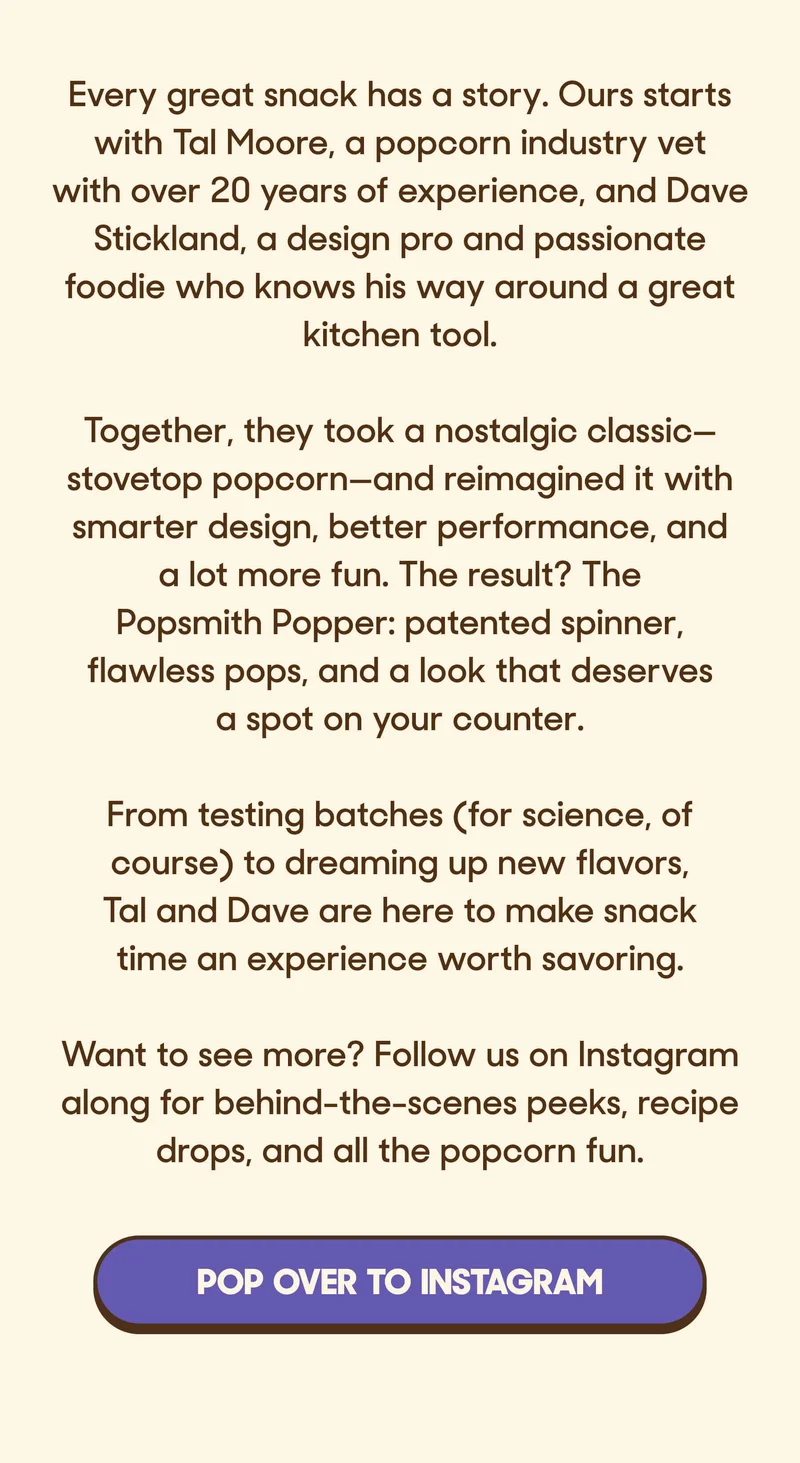Every great snack has a story. Ours starts with Tal Moore, a popcorn industry vet with over 20 years of experience, and Dave Stickland, a design pro and passionate foodie who knows his way around a great kitchen tool.  Together, they took a nostalgic classic—stovetop popcorn—and reimagined it with smarter design, better performance, and a lot more fun. The result? The Popsmith Popper: patented spinner, flawless pops, and a look that deserves a spot on your counter.  From testing batches (for science, of course) to dreaming up new flavors, Tal and Dave are here to make snack time an experience worth savoring.  Want to see more? Follow us on Instagram along for behind-the-scenes peeks, recipe drops, and all the popcorn fun. POP OVER TO INSTAGRAM