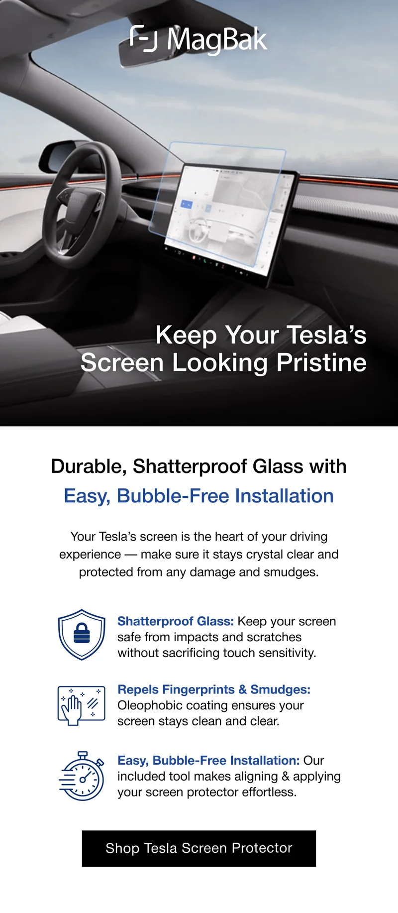 Keep Your Tesla’s Screen Looking Pristine Durable, Shatterproof Glass with Easy, Bubble-Free Installation Your Tesla’s screen is the heart of your driving experience — make sure it stays crystal clear and protected from any damage and smudges. Shatterproof Glass: Keep your screen safe from impacts and scratches without sacrificing touch sensitivity. Repels Fingerprints & Smudges: Oleophobic coating ensures your screen stays clean and clear. Easy, Bubble-Free Installation: Our included tool makes aligning & applying your screen protector effortless.