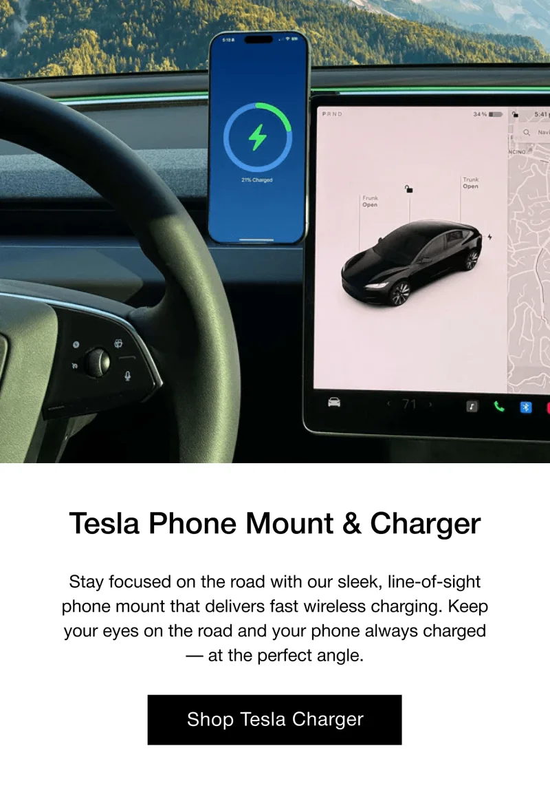 Tesla Phone Mount & Charger Stay focused on the road with our sleek, line-of-sight phone mount that delivers fast wireless charging. Keep your eyes on the road and your phone always charged — at the perfect angle.