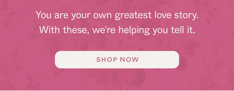 You are your own greatest love story. With these, we're helping you tell it.