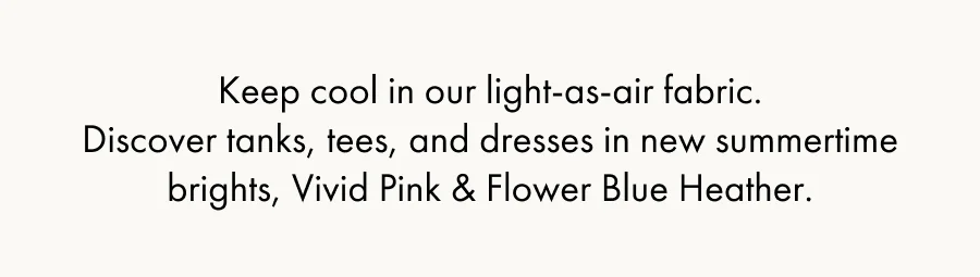 Keep cool in our light-as-air fabric. Discover tanks, tees, and dresses in new summertime brights, Vivid Pink & Flower Blue Heather.