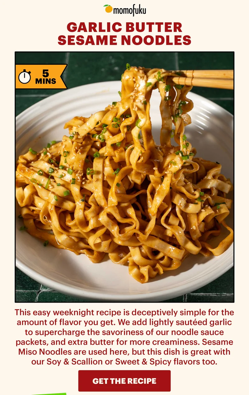 Header: Garlic Butter Sesame Noodles  Sub-header: This easy weeknight recipe is deceptively simple for the amount of flavor you get. We add lightly sautéed garlic to supercharge the savoriness of our noodle sauce packets, and extra butter for more creaminess. Sesame Miso Noodles are used here, but this dish is great with our Soy & Scallion or Sweet & Spicy flavors too.    CTA: GET THE RECIPE. TAG: 5 MINS