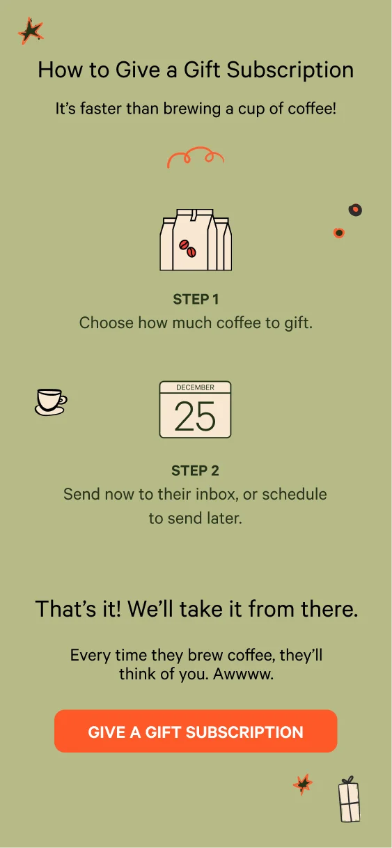 How to give a gift subscription. It's faster than brewing a cup of coffee! Choose how much coffee to gift. Send now to their inbox, or schedule to send later. That's it! We'll take it from there. Every time they brew coffee, they'll think of you. Awwww. Give a gift subscription.