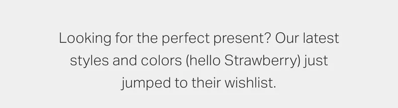 Looking for the perfect present? Our latest styles and colors (hello Strawberry) just jumped to their wishlist.