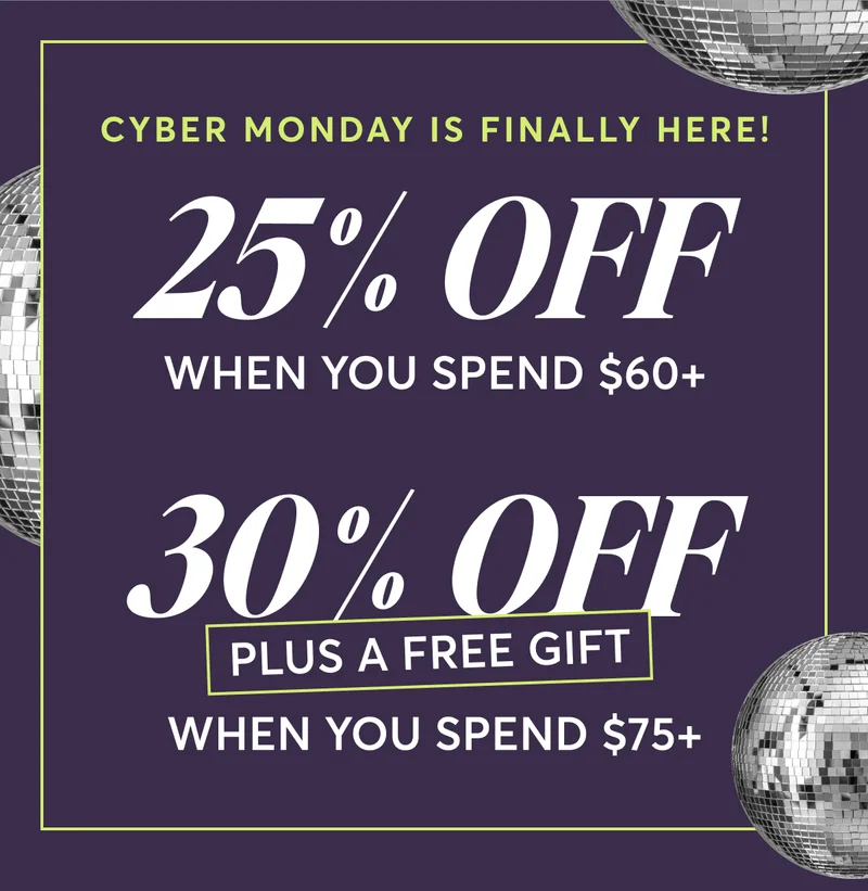 Cyber Monday is Finally Here! 25% OFF When you spend $60+ | 30% OFF - Plus a Free Gift | When you spend $75+