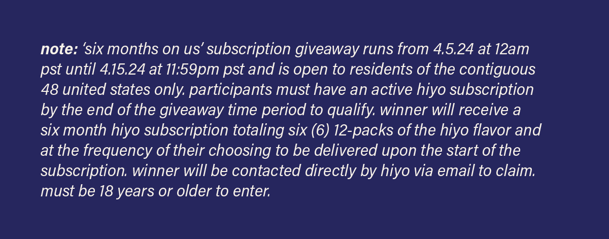 note: 'six months on us' subscription giveaway runs from 4.5.24 at 12am pst until 4.15.24 at 11:59pm pst and is open to residents of the contiguous 48 united states only. participants must have an active hiyo subscription by the end of the giveaway time period to qualify. winner will receive a six month hiyo subscription totaling six (6) 12-packs of the hiyo flavor and at the frequency of their choosing to be delivered upon the start of the subscription. winner will be contacted directly by hiyo via email to claim. must be 18 years or older to enter.