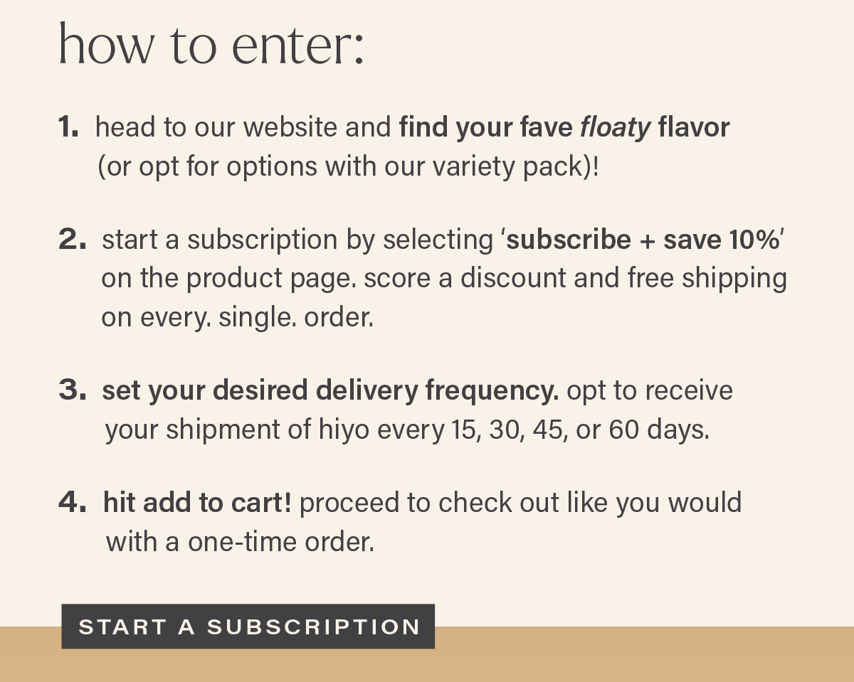 HOW TO ENTER: 1. head to our website and find your fave floaty flavor (or opt for options with our variety pack)! 2. start a subscription by selecting 'subscribe + save 10%' on the product page. score a discount and free shipping on every. single. order. 3. set your desired delivery frequency. opt to receive your shipment of hiyo every 15, 30, 45, or 60 days. 4. hit add to cart! proceed to check out like you would with a one-time order. [START A SUBSCRIPTION]