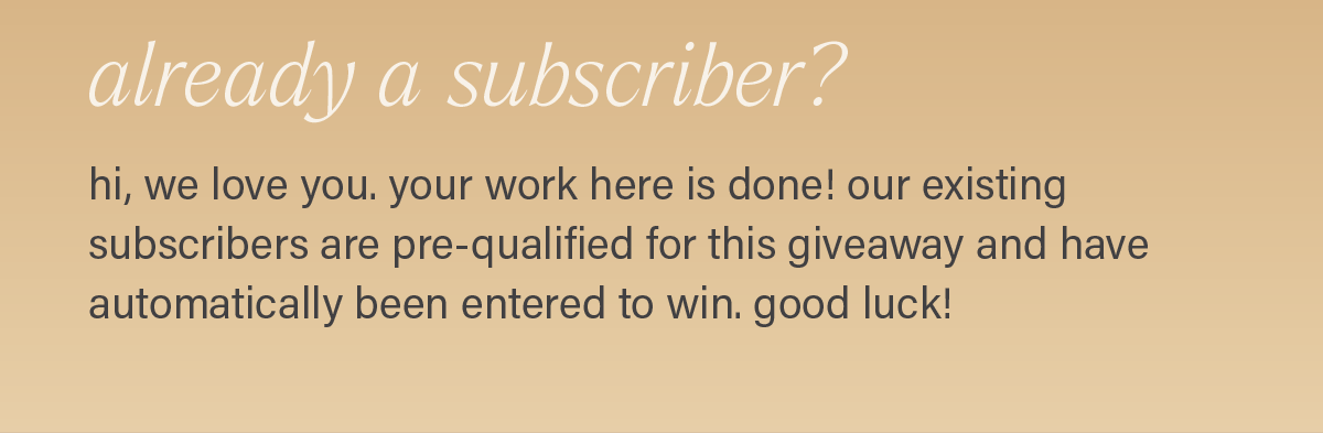 ALREADY A SUBSCRIBER? hi, we love you. your work here is done! our existing subscribers are pre-qualified for this giveaway and have automatically been entered to win. good luck!