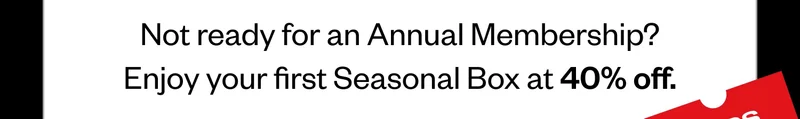 Not ready for an Annual Membership? Enjoy your first Seasonal Box at 40% off.