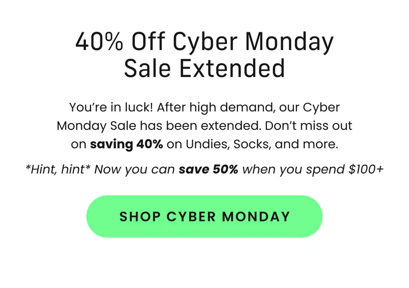 Body: You’re in luck! After high demand, our Cyber Monday Sale has been extended. Don’t miss out on saving 40% on Undies, Socks, and more. *Hint, hint* Now you can save 50% when you spend $100+