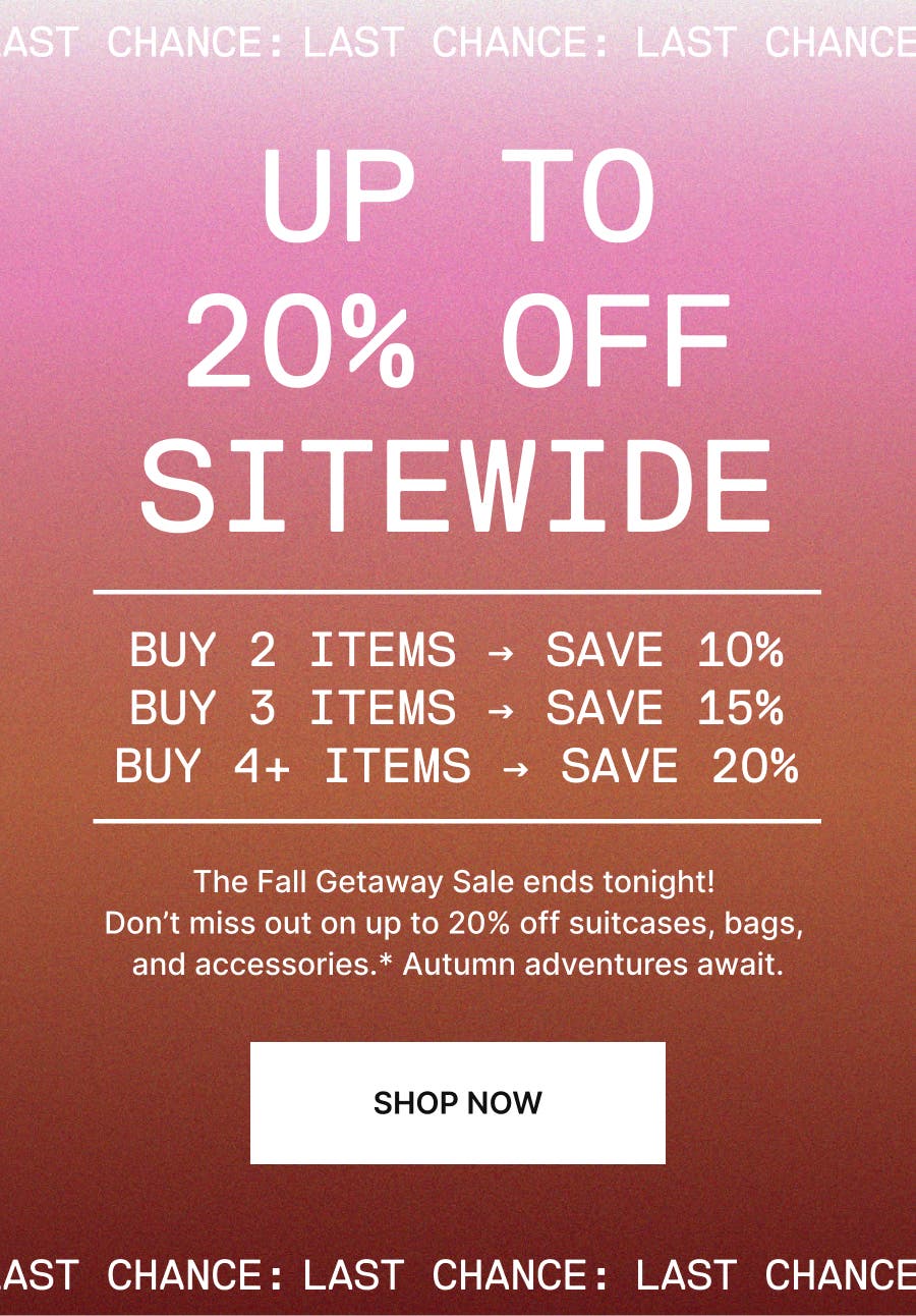 FALL GETAWAY SALE. NOTHING’S OFF LIMITS. BUY 2 ITEMS → SAVE 10%, BUY 3 ITEMS → SAVE 15%, BUY 4+ ITEMS → SAVE 20%. The Fall Getaway Sale is ending soon! Don’t miss out on up to 20% off suitcases, bags, and accessories.* Autumn adventures await. SHOP NOW