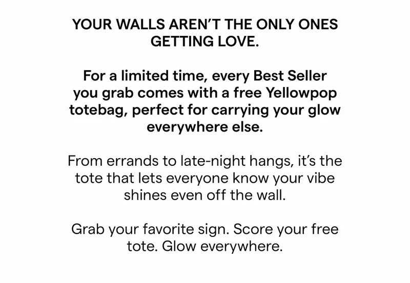 Your walls aren’t the only ones getting love.   For a limited time, every Best Seller you grab comes with a free Yellowpop totebag, perfect for carrying your glow everywhere else.  From errands to late-night hangs, it’s the tote that lets everyone know your vibe shines even off the wall.  Grab your favorite sign. Score your free tote. Glow everywhere.