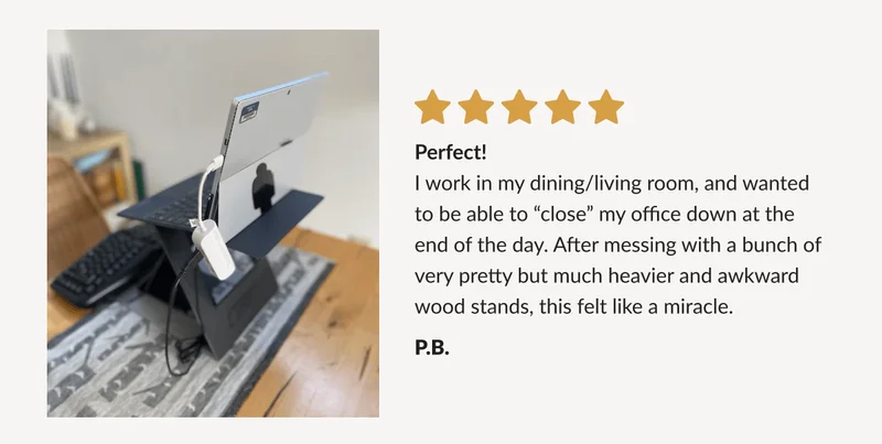 “Perfect! I work in my dining/living room, and wanted to be able to “close” my office down at the end of the day. After messing with a bunch of very pretty but much heavier and awkward wood stands, this felt like a miracle.”  - P.B.