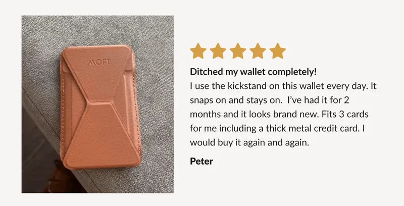 “Ditched my wallet completely! I use the kickstand on this wallet every day. It snaps on and stays on.  I’ve had it for 2 months and it looks brand new. Fits 3 cards for me including a thick metal credit card. I would buy it again and again.” - Peter