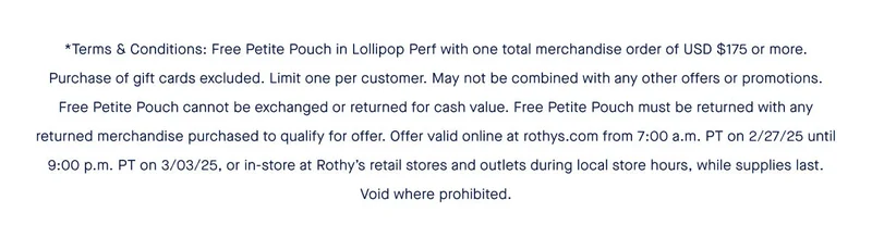 Free Petite Pouch in Lollipop Perf with one total merchandise order of USD $175 or more. Purchase of gift cards excluded. Limit one per customer. May not be combined with any other offers or promotions. Free Petite Pouch cannot be exchanged or returned for cash value. Free Petite Pouch must be returned with any returned merchandise purchased to qualify for offer. Offer valid online at rothys.com from 7:00 a.m. PT on 2/27/25 until 9:00 p.m. PT on 3/03/25, or in-store at Rothy’s retail stores and outlets during local store hours, while supplies last. Void where prohibited.