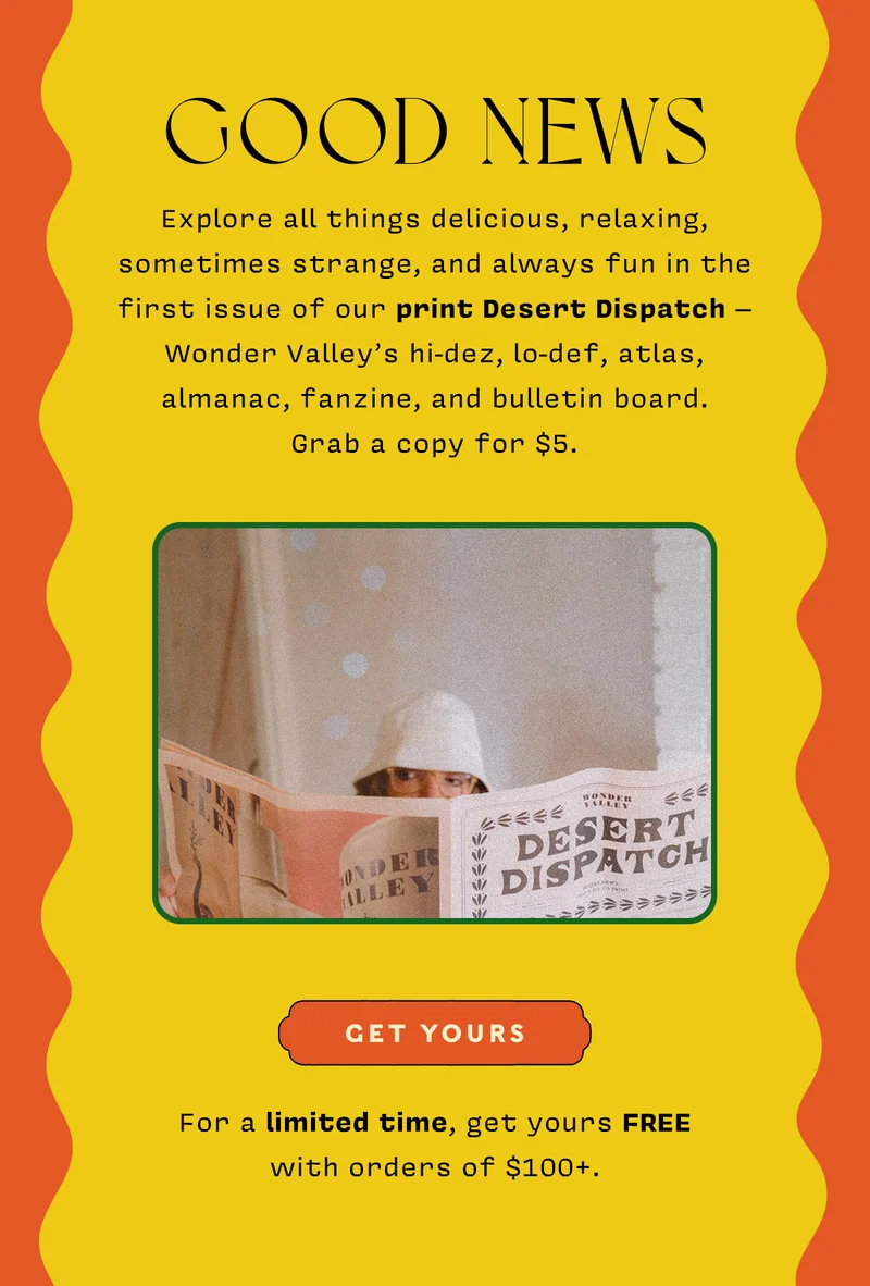 Good News Explore all things delicious, relaxing, sometimes strange, and always fun in the first issue of our print Desert Dispatch – Wonder Valley’s hi-dez, lo-def, atlas, almanac, fanzine, and bulletin board. Grab a copy for $5.  <SHOP NOW>  For a limited time, get yours FREE with orders of $100+.
