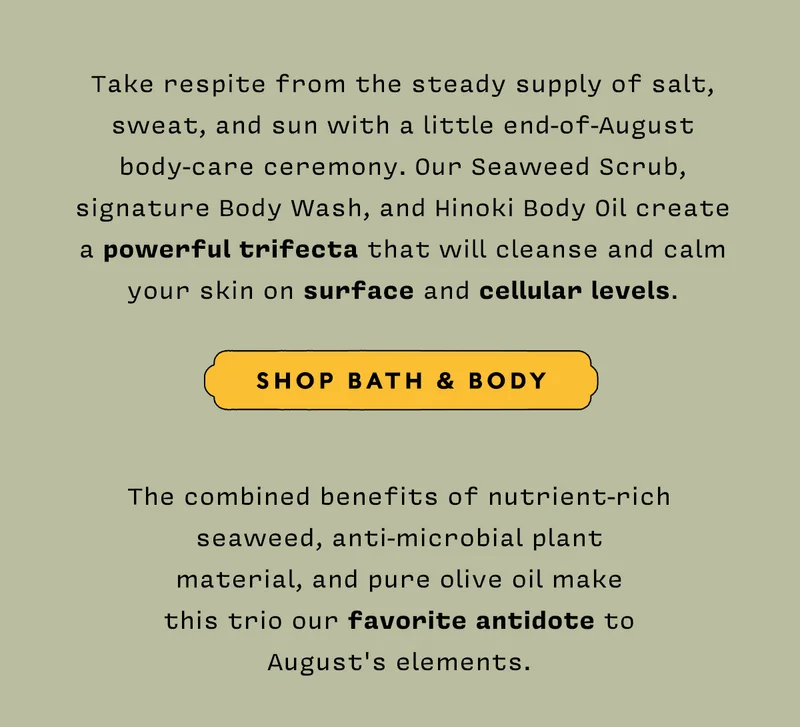 Take respite from the steady supply of salt, sweat, and sun with a little end-of-August body-care ceremony. Our Seaweed Scrub, signature Body Wash, and Hinoki Body Oil create a powerful trifecta that will cleanse and calm your skin on surface and cellular levels. SHOP BATH&BODY  The combined benefits of nutrient-rich seaweed, anti-microbial plant material, and pure olive oil make this trio our favorite antidote to August's elements.
