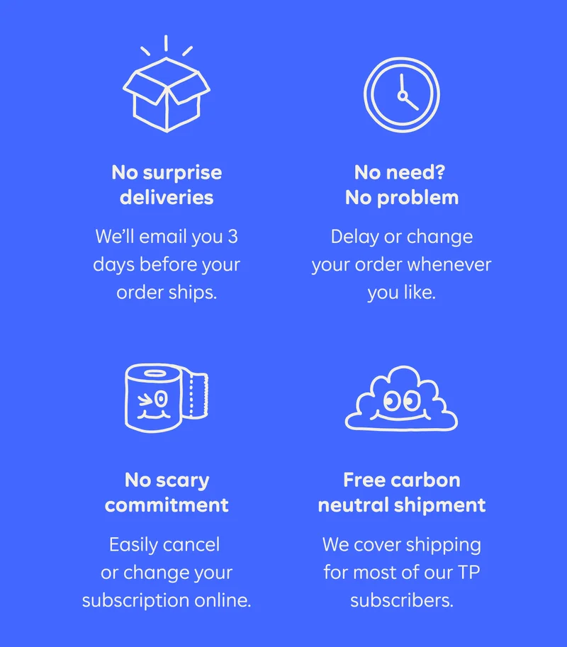 No surprise deliveries. We'll email you 3 days before your order ships. No need? No problem. Delay or change your order whenever you like. No scary commitment. Easily cancel or change your subscription online. Free carbon neutral shipment. We cover shipping for most of our TP subscribers.