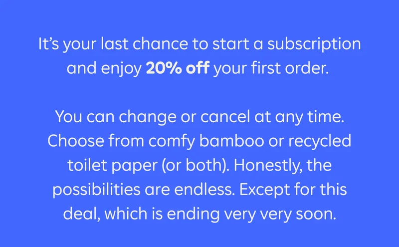 It's your last chance to start a subscription and enjoy 20% off your first order. You can change or cancel at any time. Choose from comfy bamboo or recycled toilet paper (or both). Honestly, the possibilities are endless. Except for this deal, which is ending very very soon.