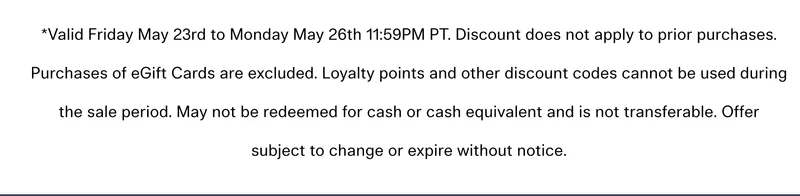 Valid Friday May 23rd to Monday May 26th 11:59PM PT. Discount does not apply to prior purchases. Purchases of eGift Cards are excluded. Loyalty points and other discount codes cannot be used during the sale period. May not be redeemed for cash or cash equivalent and is not transferable. Offer subject to change or expire without notice.