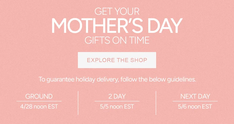 GET YOUR MOTHER'S DAY GIFTS ON TIME. To guarantee holiday delivery, follow these guidelines: Ground: 4/28 Noon EST, 2-day: 5/5 Noon EST, Next Day: 5/6 Noon EST