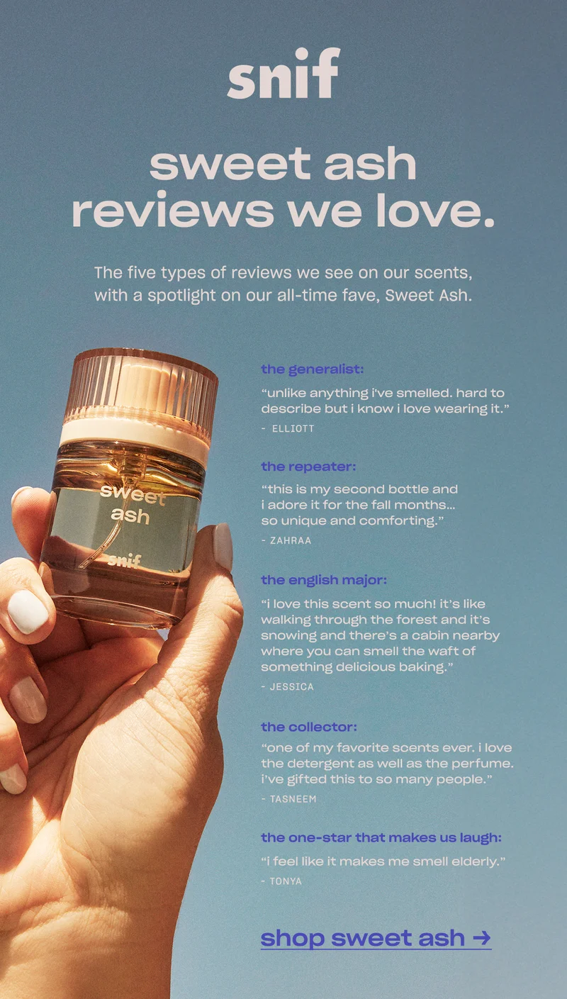 The five types of reviews we see on our scents, with a spotlight on our all-time fave, Sweet Ash.  the generalist ”Unlike anything I've smelled. Hard to describe but I know I love wearing it.” —Elliott  the repeater ”This is my second bottle and I adore it for the fall months… so unique and comforting.”  —Zahraa  the collector ”One of my favorite scents ever. I love the detergent as well as the perfume. I’ve gifted this to so many people.” —Tasneem  the english major ”I love this scent so much! It’s like walking through the forest and it’s snowing and there’s a cabin nearby where you can smell the waft of something delicious baking.” —Jessica  the one star that makes us laugh ”I feel like it makes me smell elderly.” —Tonya