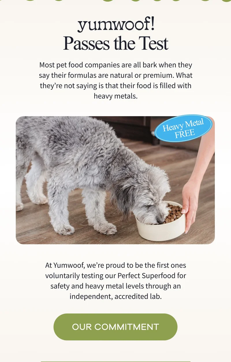 yumwoof! Passes the Test | Most pet food companies are all bark when they say their formulas are natural or premium. What they’re not saying is that their food is filled with heavy metals. | At Yumwoof, we’re proud to be the first ones voluntarily testing our Perfect Superfood for safety and heavy metal levels through an independent, accredited lab. | OUR COMMITMENT