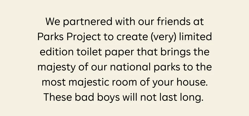 We partnered with our friends at Parks Project to create (very) limited edition toilet paper that brings the majesty of our national parks to the most majestic room of your house. These bad boys will not las long.